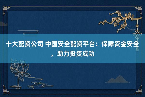十大配资公司 中国安全配资平台：保障资金安全，助力投资成功