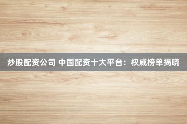 炒股配资公司 中国配资十大平台：权威榜单揭晓