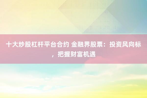 十大炒股杠杆平台合约 金融界股票：投资风向标，把握财富机遇