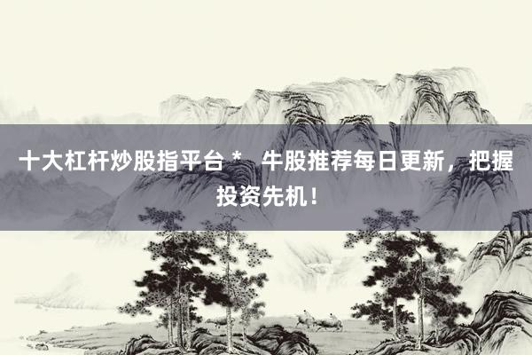 十大杠杆炒股指平台 *   牛股推荐每日更新，把握投资先机！