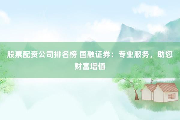 股票配资公司排名榜 国融证券：专业服务，助您财富增值