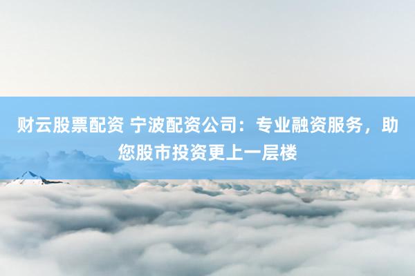 财云股票配资 宁波配资公司：专业融资服务，助您股市投资更上一层楼