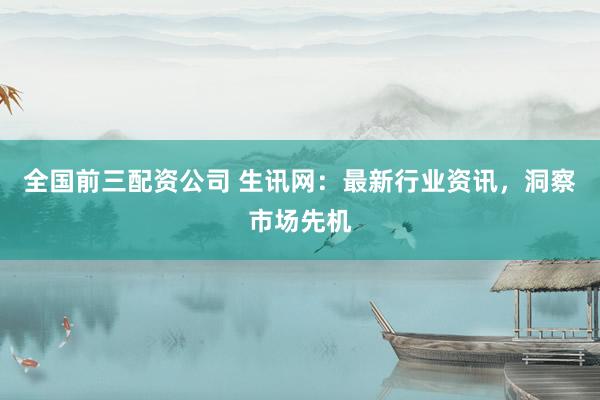 全国前三配资公司 生讯网：最新行业资讯，洞察市场先机