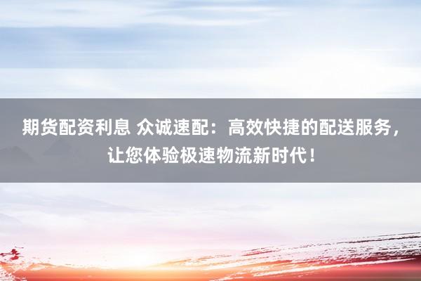 期货配资利息 众诚速配：高效快捷的配送服务，让您体验极速物流新时代！