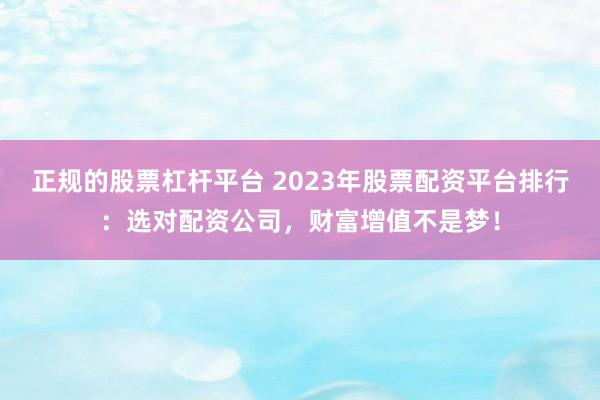 正规的股票杠杆平台 2023年股票配资平台排行：选对配资公司，财富增值不是梦！