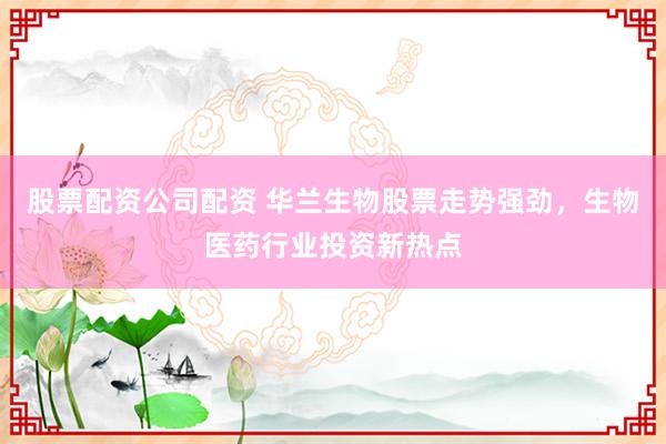 股票配资公司配资 华兰生物股票走势强劲，生物医药行业投资新热点