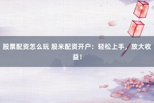 股票配资怎么玩 股米配资开户：轻松上手，放大收益！
