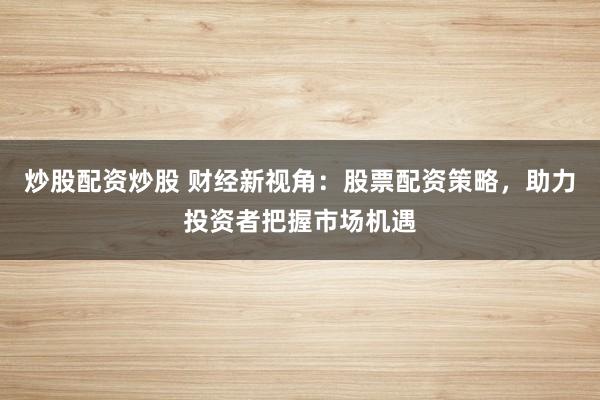 炒股配资炒股 财经新视角：股票配资策略，助力投资者把握市场机遇
