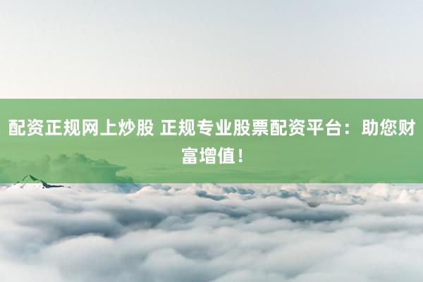 配资正规网上炒股 正规专业股票配资平台：助您财富增值！