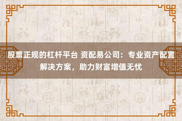 股票正规的杠杆平台 资配易公司：专业资产配置解决方案，助力财富增值无忧