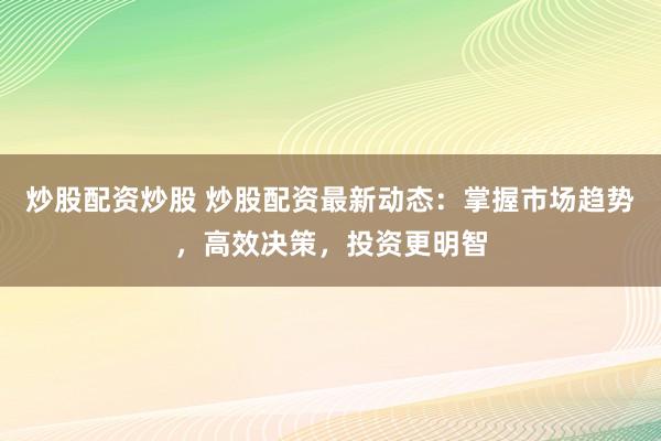 炒股配资炒股 炒股配资最新动态：掌握市场趋势，高效决策，投资更明智