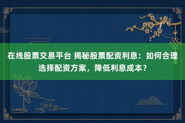 在线股票交易平台 揭秘股票配资利息：如何合理选择配资方案，降低利息成本？