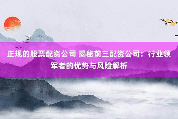 正规的股票配资公司 揭秘前三配资公司：行业领军者的优势与风险解析