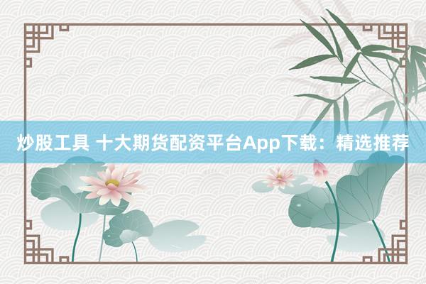 炒股工具 十大期货配资平台App下载：精选推荐