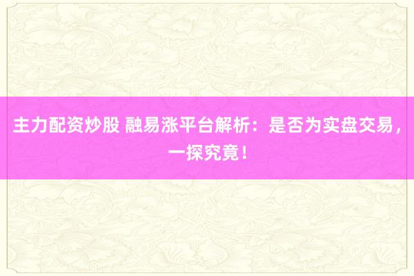 主力配资炒股 融易涨平台解析：是否为实盘交易，一探究竟！