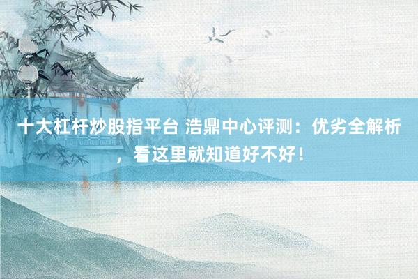 十大杠杆炒股指平台 浩鼎中心评测：优劣全解析，看这里就知道好不好！