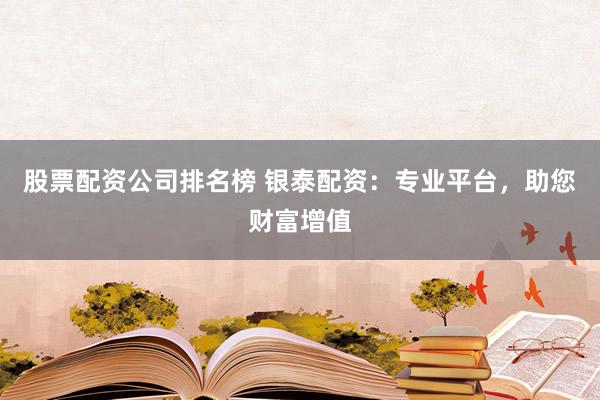 股票配资公司排名榜 银泰配资：专业平台，助您财富增值