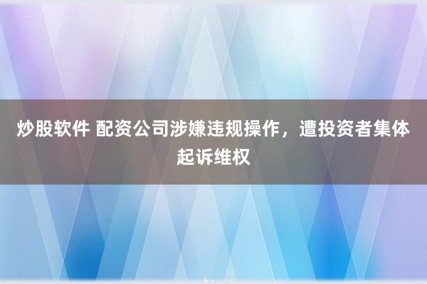 炒股软件 配资公司涉嫌违规操作，遭投资者集体起诉维权