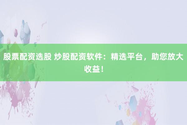 股票配资选股 炒股配资软件：精选平台，助您放大收益！
