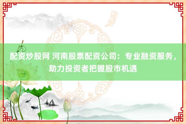 配资炒股网 河南股票配资公司：专业融资服务，助力投资者把握股市机遇