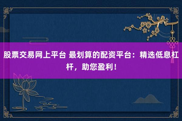 股票交易网上平台 最划算的配资平台：精选低息杠杆，助您盈利！