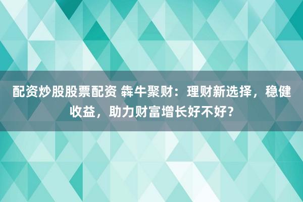 配资炒股股票配资 犇牛聚财：理财新选择，稳健收益，助力财富增长好不好？