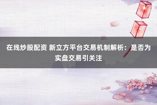 在线炒股配资 新立方平台交易机制解析：是否为实盘交易引关注
