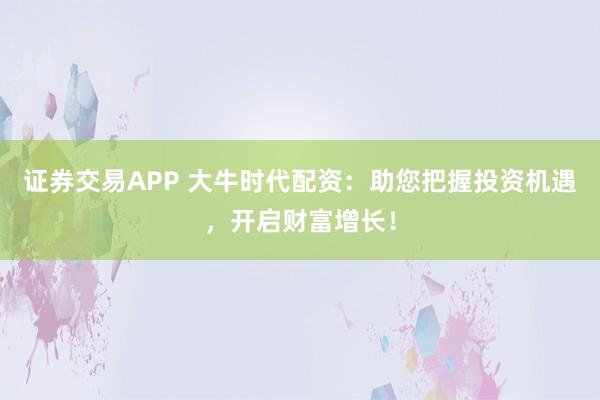 证券交易APP 大牛时代配资：助您把握投资机遇，开启财富增长！