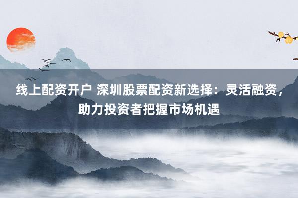 线上配资开户 深圳股票配资新选择：灵活融资，助力投资者把握市场机遇