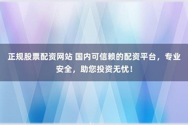 正规股票配资网站 国内可信赖的配资平台，专业安全，助您投资无忧！
