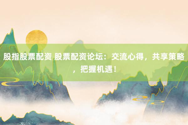 股指股票配资 股票配资论坛：交流心得，共享策略，把握机遇！