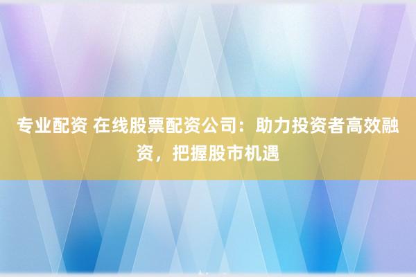 专业配资 在线股票配资公司：助力投资者高效融资，把握股市机遇
