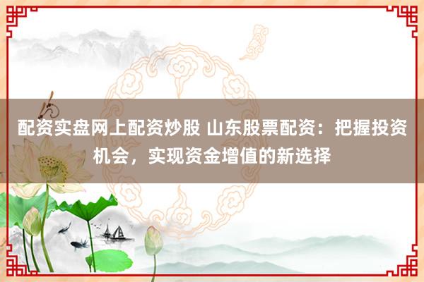 配资实盘网上配资炒股 山东股票配资：把握投资机会，实现资金增值的新选择