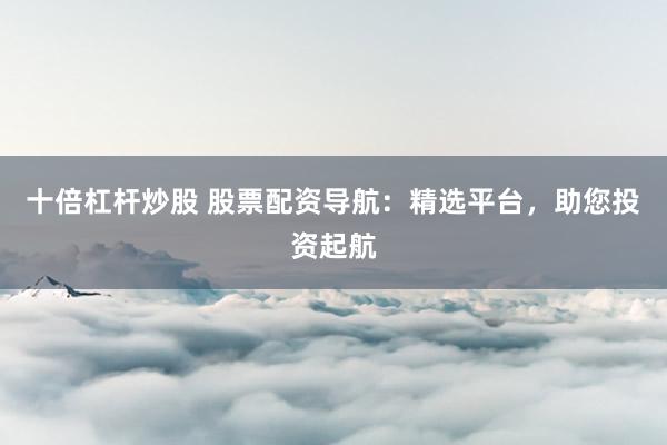 十倍杠杆炒股 股票配资导航：精选平台，助您投资起航