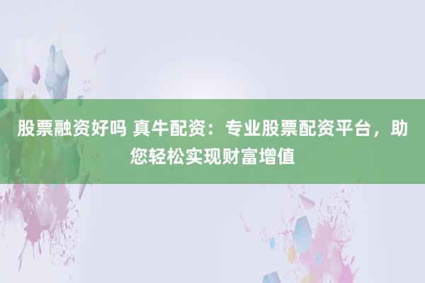 股票融资好吗 真牛配资：专业股票配资平台，助您轻松实现财富增值