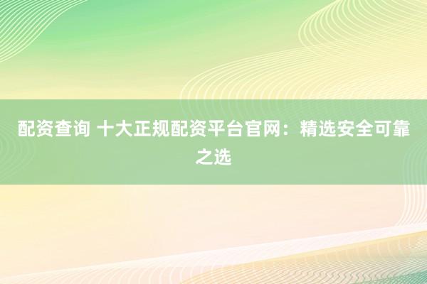 配资查询 十大正规配资平台官网：精选安全可靠之选