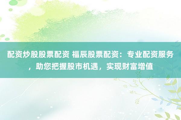 配资炒股股票配资 福辰股票配资：专业配资服务，助您把握股市机遇，实现财富增值