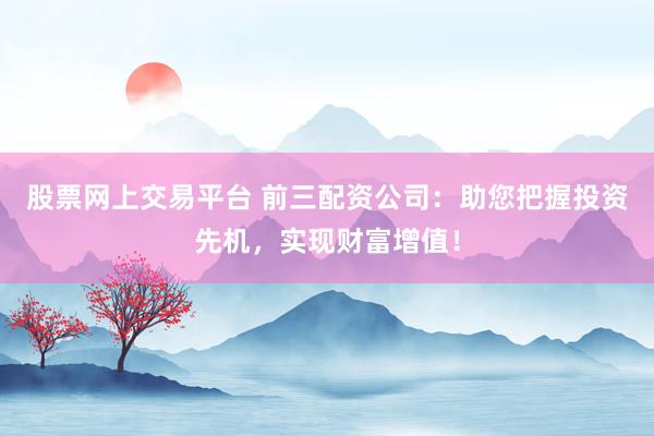 股票网上交易平台 前三配资公司：助您把握投资先机，实现财富增值！