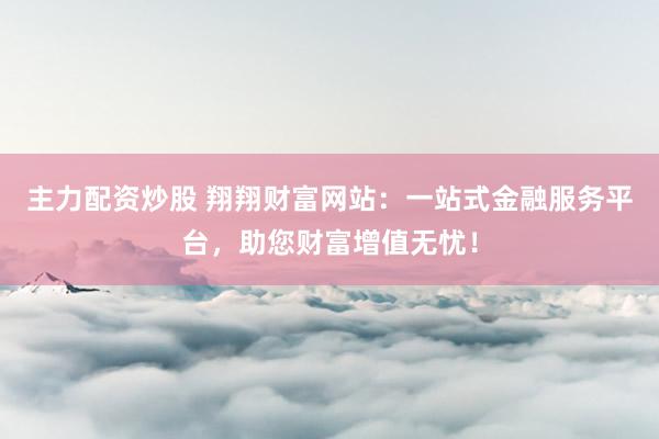 主力配资炒股 翔翔财富网站：一站式金融服务平台，助您财富增值无忧！