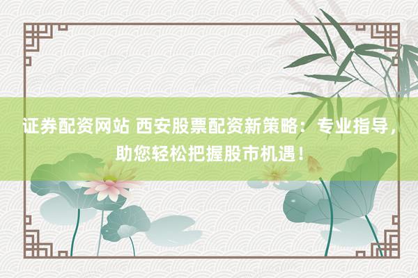 证券配资网站 西安股票配资新策略：专业指导，助您轻松把握股市机遇！
