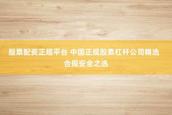 股票配资正规平台 中国正规股票杠杆公司精选  合规安全之选