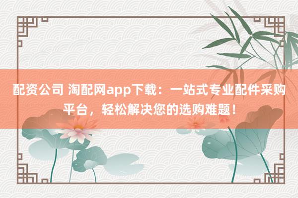 配资公司 淘配网app下载：一站式专业配件采购平台，轻松解决您的选购难题！