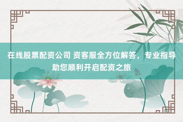 在线股票配资公司 资客服全方位解答，专业指导助您顺利开启配资之旅