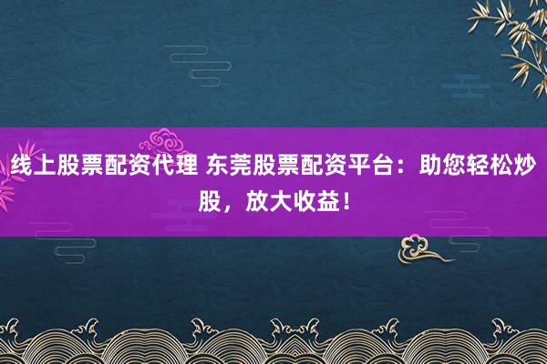 线上股票配资代理 东莞股票配资平台：助您轻松炒股，放大收益！