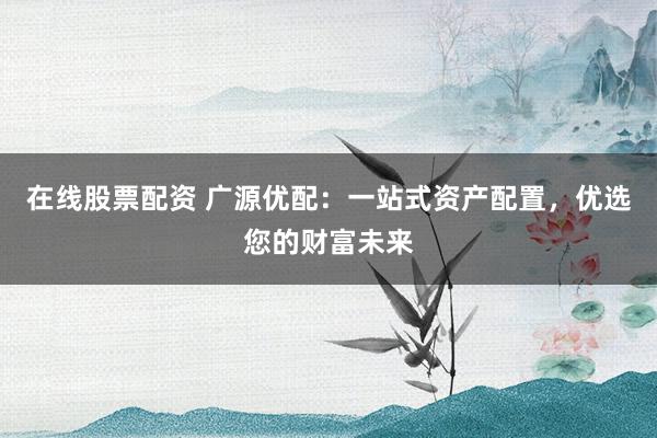 在线股票配资 广源优配：一站式资产配置，优选您的财富未来