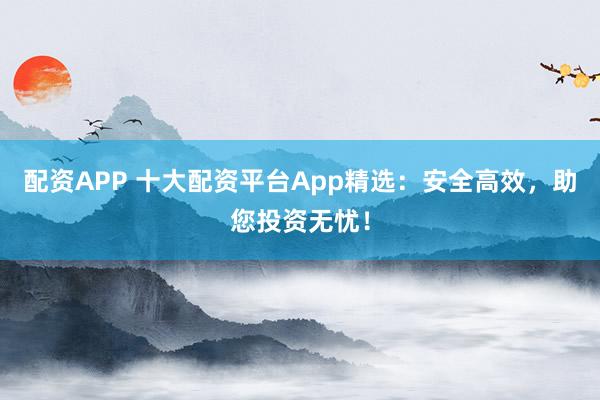 配资APP 十大配资平台App精选：安全高效，助您投资无忧！