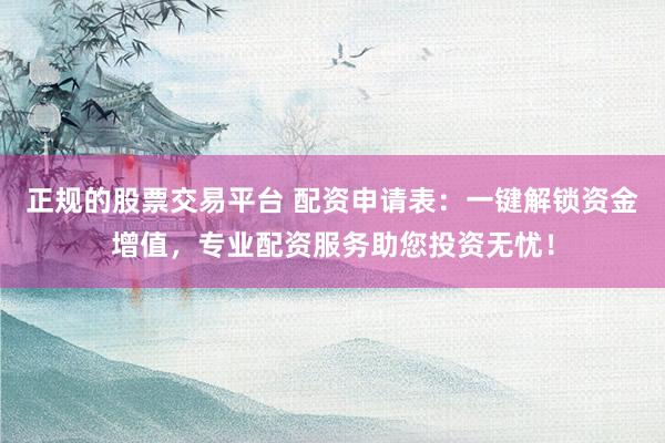 正规的股票交易平台 配资申请表：一键解锁资金增值，专业配资服务助您投资无忧！