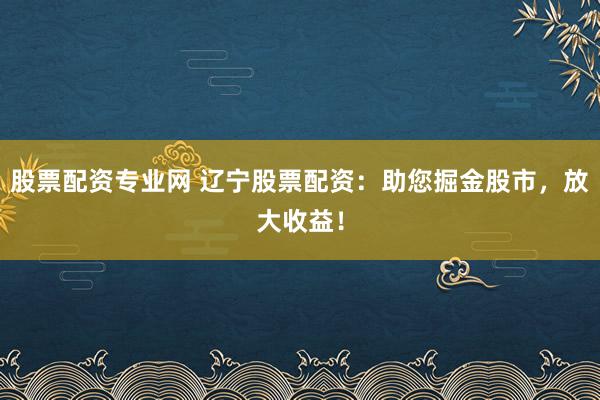股票配资专业网 辽宁股票配资：助您掘金股市，放大收益！
