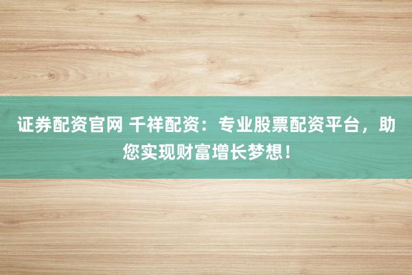 证券配资官网 千祥配资：专业股票配资平台，助您实现财富增长梦想！
