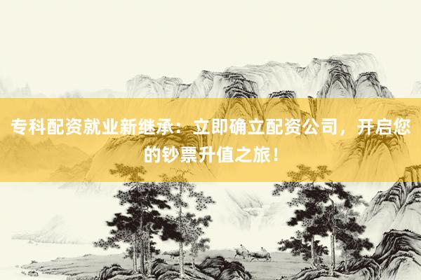 专科配资就业新继承：立即确立配资公司，开启您的钞票升值之旅！